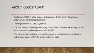 ABOUT ‘COLDSTREAM’
• Coldstream (2017) is a low budget, independent British film by Silverlinings
pictures, based in Peterborough, UK.
• The target market is 15 to 25 year old
• Due to it being a low budget film, they cannot afford to spend excessively on the
distribution and marketing methods of the film
• Therefore, social media is a very useful marketing method as it is cost effective
and is very popular within the target audiences ages.
 