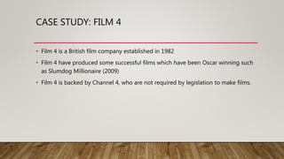 CASE STUDY: FILM 4
• Film 4 is a British film company established in 1982
• Film 4 have produced some successful films which have been Oscar winning such
as Slumdog Millionaire (2009)
• Film 4 is backed by Channel 4, who are not required by legislation to make films.
 