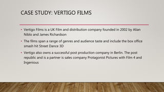 CASE STUDY: VERTIGO FILMS
• Vertigo Films is a UK Film and distribution company founded in 2002 by Alian
Niblo and James Richardson
• The films span a range of genres and audience taste and include the box office
smash hit Street Dance 3D
• Vertigo also owns a successful post production company in Berlin. The post
republic and is a partner is sales company Protagonist Pictures with Film 4 and
Ingenious
 