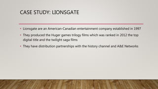 CASE STUDY: LIONSGATE
• Lionsgate are an American-Canadian entertainment company established in 1997
• They produced the Huger games trilogy films which was ranked in 2012 the top
digital title and the twilight saga films
• They have distribution partnerships with the history channel and A&E Networks
 
