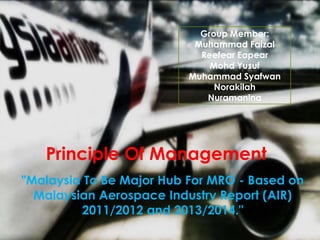 Principle Of Management
"Malaysia To Be Major Hub For MRO - Based on
Malaysian Aerospace Industry Report (AIR)
2011/2012 and 2013/2014."
Group Member:
Muhammad Faizal
Reefear Eapear
Mohd Yusuf
Muhammad Syafwan
Norakilah
Nuramanina
 