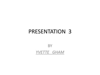 PRESENTATION  3 BY YVETTE   GHAM 