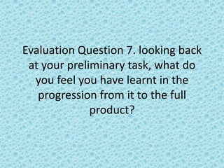 Evaluation Question 7. looking back
 at your preliminary task, what do
  you feel you have learnt in the
   progression from it to the full
              product?
 