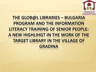 THE GLOB@L LIBRARIES – BULGARIA
  PROGRAM AND THE INFORMATION
LITERACY TRAINING OF SENIOR PEOPLE:
A NEW HIGHLIHGT IN THE WORK OF THE
  TARGET LIBRARY IN THE VILLAGE OF
             GRADINA



                                      1
 