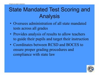 All figures are subject to adjustment.




State Mandated Test Scoring and
           Analysis
           A l i
  • Oversees administration of all state mandated
    tests across all grades
  • Provides analysis of results to allow teachers
    to guide their pupils and target their instruction
  • C di
    Coordinates b between RCSD and BOCES to
                                     d
    ensure proper grading procedures and
    compliance with state law
          li       ih       l
 