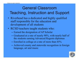 All figures are subject to adjustment.




              General Classroom
       Teaching, I
       T   hi    Instruction and S
                         i     d Support
  • Riverhead has a dedicated and highly qualified
    staff responsible for the education and
    development of all students
  • RCSD teachers taught students who:
            – Earned the designation of AP Scholar
            – Graduated at a rate of nearly 90%, with nearly half of
              the students earning Advanced Regents diplomas
            – Enrolled in college at a rate of more than 85%
            – Achieved county and statewide recognition in foreign
              language, art and music
 