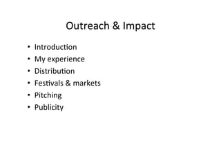 Outreach	
 ?&	
 ?Impact	
 ?
?? Introduc>on	
 ?
?? My	
 ?experience	
 ?
?? Distribu>on	
 ?
?? Fes>vals	
 ?&	
 ?markets	
 ?
?? Pitching	
 ?
?? Publicity	
 ?
 