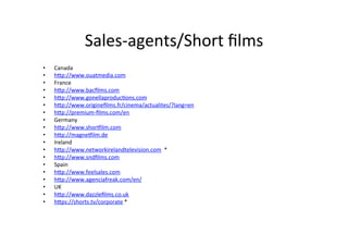 Sales-?\agents/Short	
 ??lms	
 ?
?? Canada	
 ?
?? hWp://www.ouatmedia.com	
 ?
?? France	
 ?
?? hWp://www.bac?lms.com	
 ?
?? hWp://www.gonellaproduc>ons.com	
 ?
?? hWp://www.origine?lms.fr/cinema/actualites/?lang=en	
 ?
?? hWp://premium-?\?lms.com/en	
 ?
?? Germany	
 ?
?? hWp://www.shorPilm.com	
 ?
?? hWp://magnePilm.de	
 ?
?? Ireland	
 ?
?? hWp://www.networkirelandtelevision.com	
 ?	
 ?*	
 ?
?? hWp://www.snd?lms.com	
 ?
?? Spain	
 ?
?? hWp://www.feelsales.com	
 ?
?? hWp://www.agenciafreak.com/en/	
 ?
?? UK	
 ?
?? hWp://www.dazzle?lms.co.uk	
 ?
?? hWps://shorts.tv/corporate	
 ?*	
 ?
 
