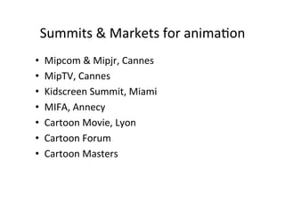 Summits	
 ?&	
 ?Markets	
 ?for	
 ?anima>on	
 ?
?? Mipcom	
 ?&	
 ?Mipjr,	
 ?Cannes	
 ?
?? MipTV,	
 ?Cannes	
 ?
?? Kidscreen	
 ?Summit,	
 ?Miami	
 ?
?? MIFA,	
 ?Annecy	
 ?
?? Cartoon	
 ?Movie,	
 ?Lyon	
 ?
?? Cartoon	
 ?Forum	
 ?
?? Cartoon	
 ?Masters	
 ?
 