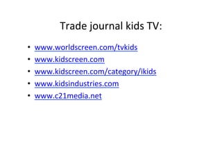 Trade	
 ?journal	
 ?kids	
 ?TV:	
 ?
?? www.worldscreen.com/tvkids	
 ?
?? www.kidscreen.com	
 ?
?? www.kidscreen.com/category/ikids	
 ?
?? www.kidsindustries.com	
 ?
?? www.c21media.net	
 ?
 