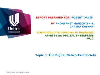 REPORT PREPARED FOR: ROBERT DAVIS

                                           BY PHONEPHET MANICHITH &
                                                     GARIMA KASHAP

                                   POSTGRADUATE DIPLOMA IN BUSINESS
                                       APMG 8119: DIGITAL ENTERPRISE
                                                                2012




                                  Topic 3: The Digital Networked Society




>>APMG 8119: DIGITAL ENTERPRISE
 