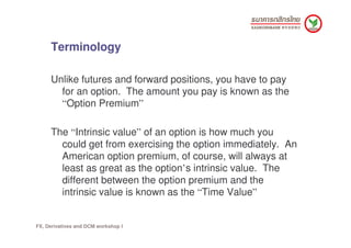 Terminology

     Unlike futures and forward positions, you have to pay
       for an option. The amount you pay is known ...
