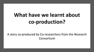 What have we learnt about
co-production?
A story co-produced by Co-researchers from the Research
Consortium
 