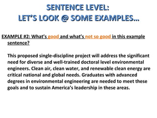 SENTENCE LEVEL:  LET’S LOOK @ SOME EXAMPLES… EXAMPLE #2: What’s  good  and what’s  not so good  in this example sentence? This proposed single-discipline project will address the significant need for diverse and well-trained doctoral level environmental engineers. Clean air, clean water, and renewable clean energy are critical national and global needs. Graduates with advanced degrees in environmental engineering are needed to meet these goals and to sustain America’s leadership in these areas.  