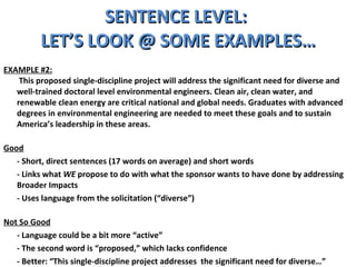 SENTENCE LEVEL:  LET’S LOOK @ SOME EXAMPLES… EXAMPLE #2:   This proposed single-discipline project will address the significant need for diverse and well-trained doctoral level environmental engineers. Clean air, clean water, and renewable clean energy are critical national and global needs. Graduates with advanced degrees in environmental engineering are needed to meet these goals and to sustain America’s leadership in these areas.  Good - Short, direct sentences (17 words on average) and short words - Links what  WE  propose to do with what the sponsor wants to have done by addressing Broader Impacts  - Uses language from the solicitation (“diverse”) Not So Good - Language could be a bit more “active” - The second word is “proposed,” which lacks confidence - Better: “This single-discipline project addresses  the significant need for diverse…” 
