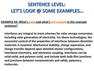 SENTENCE LEVEL:  LET’S LOOK @ SOME EXAMPLES… EXAMPLE #3: What’s  good  and what’s  not so good  in this example sentence? Interfaces are integral to most schemes for solar energy conversion, including solar generation of electricity. For these technologies, the successful control of the properties of interfaces between dissimilar materials is essential. Mechanical stability, charge separation, and charge transfer depend upon detailed atomic configurations, interfacial chemistry, and electronic coupling. Interfaces can be solid-solid, and polymer-solid, and include both bulk-film junctions and junctions between nanomaterials and solids, polymers, molecules. 
