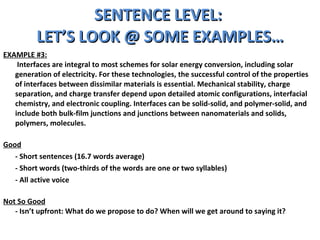 SENTENCE LEVEL:  LET’S LOOK @ SOME EXAMPLES… EXAMPLE #3:   Interfaces are integral to most schemes for solar energy conversion, including solar generation of electricity. For these technologies, the successful control of the properties of interfaces between dissimilar materials is essential. Mechanical stability, charge separation, and charge transfer depend upon detailed atomic configurations, interfacial chemistry, and electronic coupling. Interfaces can be solid-solid, and polymer-solid, and include both bulk-film junctions and junctions between nanomaterials and solids, polymers, molecules. Good - Short sentences (16.7 words average) - Short words (two-thirds of the words are one or two syllables) - All active voice Not So Good - Isn’t upfront: What do we propose to do? When will we get around to saying it?  