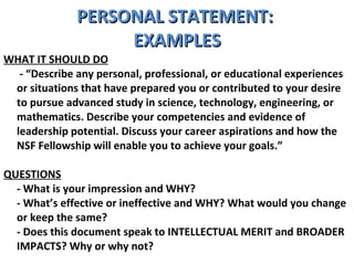 PERSONAL STATEMENT:  EXAMPLES WHAT IT SHOULD DO   - “Describe any personal, professional, or educational experiences or situations that have prepared you or contributed to your desire to pursue advanced study in science, technology, engineering, or mathematics. Describe your competencies and evidence of leadership potential. Discuss your career aspirations and how the NSF Fellowship will enable you to achieve your goals.”  QUESTIONS - What is your impression and WHY?  - What’s effective or ineffective and WHY? What would you change or keep the same?  - Does this document speak to INTELLECTUAL MERIT and BROADER IMPACTS? Why or why not? 
