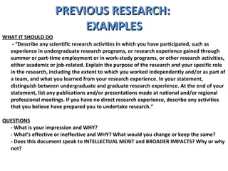PREVIOUS RESEARCH:  EXAMPLES WHAT IT SHOULD DO   - “Describe any scientific research activities in which you have participated, such as experience in undergraduate research programs, or research experience gained through summer or part-time employment or in work-study programs, or other research activities, either academic or job-related. Explain the purpose of the research and your specific role in the research, including the extent to which you worked independently and/or as part of a team, and what you learned from your research experience. In your statement, distinguish between undergraduate and graduate research experience. At the end of your statement, list any publications and/or presentations made at national and/or regional professional meetings. If you have no direct research experience, describe any activities that you believe have prepared you to undertake research.” QUESTIONS - What is your impression and WHY?  - What’s effective or ineffective and WHY? What would you change or keep the same?  - Does this document speak to INTELLECTUAL MERIT and BROADER IMPACTS? Why or why not? 