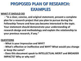 PROPOSED PLAN OF RESEARCH:  EXAMPLES WHAT IT SHOULD DO   - “In a clear, concise, and original statement, present a complete plan for a research project that you plan to pursue during the Fellowship Tenure and how you became interested in the topic. Your statement should demonstrate your understanding of research design and methodology and explain the relationship to your previous research, if any.”  QUESTIONS - What is your impression and WHY?  - What’s effective or ineffective and WHY? What would you change or keep the same?  - Does this document speak to INTELLECTUAL MERIT and BROADER IMPACTS? Why or why not? 
