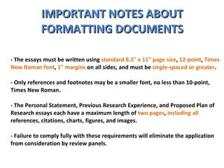 IMPORTANT NOTES ABOUT FORMATTING DOCUMENTS - The essays must be written using  standard 8.5" x 11" page size ,  12-point ,  Times New Roman font ,  1" margins  on all sides, and must be  single-spaced or greater .  - Only references and footnotes may be a smaller font, no less than 10-point, Times New Roman. - The Personal Statement, Previous Research Experience, and Proposed Plan of Research essays each have a maximum length of  two pages ,  including all  references, citations, charts, figures, and images.  - Failure to comply fully with these requirements will eliminate the application from consideration by review panels.  