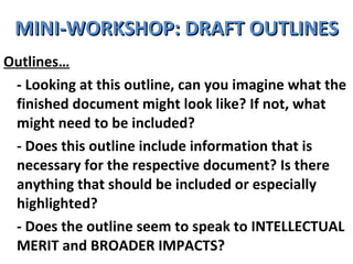 MINI-WORKSHOP: DRAFT OUTLINES Outlines… - Looking at this outline, can you imagine what the finished document might look like? If not, what might need to be included? - Does this outline include information that is necessary for the respective document? Is there anything that should be included or especially highlighted?  - Does the outline seem to speak to INTELLECTUAL MERIT and BROADER IMPACTS? 