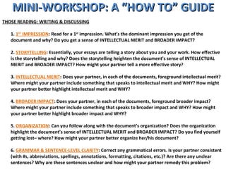 MINI-WORKSHOP: A “HOW TO” GUIDE THOSE READING: WRITING & DISCUSSING 1.  1 ST  IMPRESSION : Read for a 1 st  impression. What’s the dominant impression you get of the document and why? Do you get a sense of INTELLECTUAL MERIT and BROADER IMPACT?  2.  STORYTELLING : Essentially, your essays are telling a story about you and your work. How effective is the storytelling and why? Does the storytelling heighten the document’s sense of INTELLECTUAL MERIT and BROADER IMPACT? How might your partner tell a more effective story? 3.  INTELLECTUAL MERIT : Does your partner, in each of the documents, foreground intellectual merit? Where might your partner include something that speaks to intellectual merit and WHY? How might your partner better highlight intellectual merit and WHY? 4.  BROADER IMPACT : Does your partner, in each of the documents, foreground broader impact? Where might your partner include something that speaks to broader impact and WHY? How might your partner better highlight broader impact and WHY? 5.  ORGANIZATION : Can you follow along with the document’s organization? Does the organization highlight the document’s sense of INTELLECTUAL MERIT and BROADER IMPACT? Do you find yourself getting lost– where? How might your partner better organize her/his document? 6.  GRAMMAR & SENTENCE-LEVEL CLARITY : Correct any grammatical errors. Is your partner consistent (with #s, abbreviations, spellings, annotations, formatting, citations, etc.)? Are there any unclear sentences? Why are these sentences unclear and how might your partner remedy this problem? 
