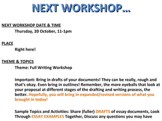 NEXT WORKSHOP… NEXT WORKSHOP DATE & TIME Thursday, 20 October, 11-1pm PLACE Right here! THEME & TOPICS Theme: Full Writing Workshop Important: Bring in drafts of your documents! They can be really, rough and that’s okay. Even bring in outlines! Remember, the more eyeballs that look at your proposal at different stages of the drafting and writing process, the better.  Hopefully, you will bring in expanded/revised versions of what you brought in today! Sample Topics and Activities: Share (fuller)  DRAFTS  of essay documents, Look Through  ESSAY EXAMPLES  Together, Discuss any questions you may have 