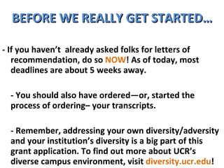 BEFORE WE REALLY GET STARTED… - If you haven’t  already asked folks for letters of recommendation, do so  NOW ! As of today, most deadlines are about 5 weeks away. - You should also have ordered—or, started the process of ordering– your transcripts. - Remember, addressing your own diversity/adversity and your institution’s diversity is a big part of this grant application. To find out more about UCR’s diverse campus environment, visit  diversity.ucr.edu !  