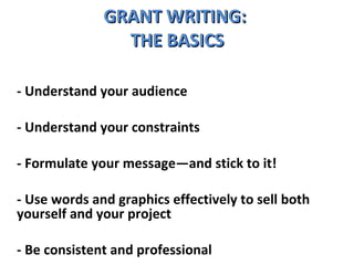 GRANT WRITING:  THE BASICS - Understand your audience - Understand your constraints - Formulate your message—and stick to it! - Use words and graphics effectively to sell both yourself and your project  - Be consistent and professional 