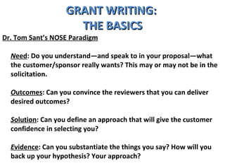 GRANT WRITING:  THE BASICS Dr. Tom Sant’s NOSE Paradigm N eed : Do you understand—and speak to in your proposal—what the customer/sponsor really wants? This may or may not be in the solicitation. O utcomes : Can you convince the reviewers that you can deliver desired outcomes? S olution : Can you define an approach that will give the customer confidence in selecting you? E vidence : Can you substantiate the things you say? How will you back up your hypothesis? Your approach? 