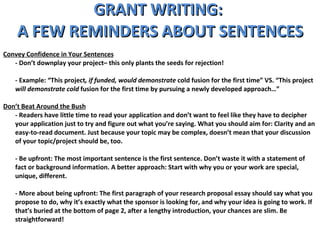 GRANT WRITING:  A FEW REMINDERS ABOUT SENTENCES Convey Confidence in Your Sentences - Don’t downplay your project– this only plants the seeds for rejection! - Example: “This project , if funded, would demonstrate  cold fusion for the first time” VS. “This project  will demonstrate cold  fusion for the first time by pursuing a newly developed approach…” Don’t Beat Around the Bush - Readers have little time to read your application and don’t want to feel like they have to decipher your application just to try and figure out what you’re saying. What you should aim for: Clarity and an easy-to-read document. Just because your topic may be complex, doesn’t mean that your discussion of your topic/project should be, too.  - Be upfront: The most important sentence is the first sentence. Don’t waste it with a statement of fact or background information. A better approach: Start with why you or your work are special, unique, different.  - More about being upfront: The first paragraph of your research proposal essay should say what you propose to do, why it’s exactly what the sponsor is looking for, and why your idea is going to work. If that’s buried at the bottom of page 2, after a lengthy introduction, your chances are slim. Be straightforward!  