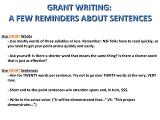 GRANT WRITING:  A FEW REMINDERS ABOUT SENTENCES Use  SHORT  Words - Use mostly words of three syllables or less. Remember: NSF folks have to read quickly, so you need to get your point across quickly and easily.  - Ask yourself: Is there a shorter word that means the same thing? Is there a shorter word that is just as effective?  Use  SHORT  Sentences - Aim for TWENTY words per sentence. Try not to go over THIRTY words at the very, VERY max.  - Short and to-the-point sentences win attention spans and, in turn, $$$.  - Write in the active voice. (“It will be demonstrated that…” VS. “This project demonstrates…”) 