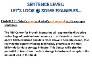 SENTENCE LEVEL:  LET’S LOOK @ SOME EXAMPLES… EXAMPLE #1: What’s  good  and what’s  not so good  in this example sentence? The NSF Center for Protein Memories will explore the disruptive technology of protein-based memory to achieve data densities above 100 terabit/in2 and data rates above 1  terabit/second, thus reviving the currently fading technology progress in the multi-billion-dollar data storage industry. This Center will seize the potential to transform the data storage industry and recapture the national lead in this field. 