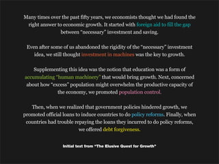 Many times over the past fifty years, we economists thought we had found the
 right answer to economic growth. It started with foreign aid to fill the gap
                between “necessary” investment and saving.

 Even after some of us abandoned the rigidity of the “necessary” investment
    idea, we still thought investment in machines was the key to growth.

    Supplementing this idea was the notion that education was a form of
accumulating “human machinery” that would bring growth. Next, concerned
 about how “excess” population might overwhelm the productive capacity of
              the economy, we promoted population control.

   Then, when we realized that government policies hindered growth, we
promoted official loans to induce countries to do policy reforms. Finally, when
 countries had trouble repaying the loans they incurred to do policy reforms,
                          we offered debt forgiveness.


                  Initial text from “The Elusive Quest for Growth”
 