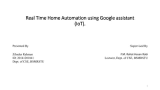 Real Time Home Automation using Google assistant
(IoT).
1
Presented By Supervised By
Zihadur Rahman
ID: 20141201041
Dept. of CSE, BSMRSTU
F.M. Rahat Hasan Robi
Lecturer, Dept. of CSE, BSMRSTU
 