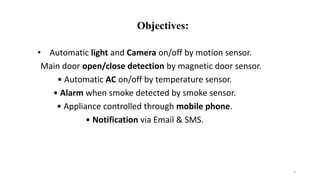 • Automatic light and Camera on/off by motion sensor.
Main door open/close detection by magnetic door sensor.
• Automatic AC on/off by temperature sensor.
• Alarm when smoke detected by smoke sensor.
• Appliance controlled through mobile phone.
• Notification via Email & SMS.
5
Objectives:
 
