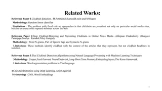 Reference Paper 1.Clickbait detection , M.Potthast,S.Kopsel,B.stein and M Hagen
Methodology: Random forest classifier
Limitations : The problem with fixed rule set approaches is that clickbaits are prevalent not only on particular social media sites,
but also on many other reputed websites across the web.
Reference Paper 2.Stop Clickbait:Detecting and Preventing Clickbaits in Online News Media ,Abhijnan Chakraborty ,Bhargavi
Paranjape,Sourya Karakal,Niloy Ganguly
Methodology : Word N-grams, Part of Speech Tags and Syntactic N-grams
Limitations: These methods identify clickbait with the context of the articles that they represent, but not clickbait headlines in
isolation.
Reference Paper 3.Thai Clickbait Detection Algorithms using Natural Language Processing with Machine Learning Techniques
Methodology: Corpus,Feed-Forward Neural Network,Long-Short Term Memory,Embedding layers,The Keras framework.
Limitations :Word segmentation problems in Thai language.
4.Clickbait Detection using Deep Learning, Amol Agarwal
Methodology :CNN, Word Embeddings
6
Related Works:
 