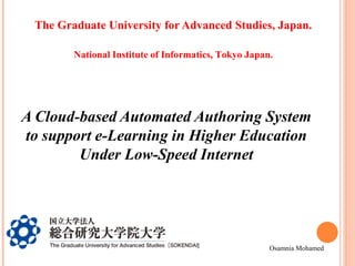 The Graduate University for Advanced Studies, Japan.
National Institute of Informatics, Tokyo Japan.

A Cloud-based Automated Authoring System
to support e-Learning in Higher Education
Under Low-Speed Internet

Osamnia Mohamed

 