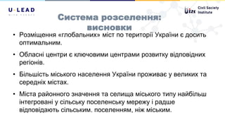 Система розселення:
висновки
• Розміщення «глобальних» міст по території України є досить
оптимальним.
• Обласні центри є ключовими центрами розвитку відповідних
регіонів.
• Більшість міського населення України проживає у великих та
середніх містах.
• Міста районного значення та селища міського типу найбільш
інтегровані у сільську поселенську мережу і радше
відповідають сільським. поселенням, ніж міським.
 