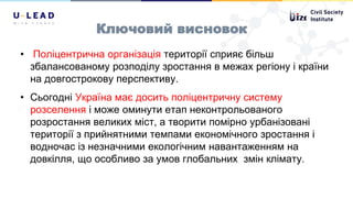 Ключовий висновок
• Поліцентрична організація території сприяє більш
збалансованому розподілу зростання в межах регіону і країни
на довгострокову перспективу.
• Сьогодні Україна має досить поліцентричну систему
розселення і може оминути етап неконтрольованого
розростання великих міст, а творити помірно урбанізовані
території з прийнятними темпами економічного зростання і
водночас із незначними екологічним навантаженням на
довкілля, що особливо за умов глобальних змін клімату.
 