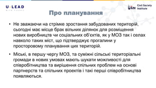 Про планування
• Не зважаючи на стрімке зростання забудованих територій,
сьогодні має місце брак вільних ділянок для розміщення
нових виробництв чи соціальних об‘єктів, як у МОЗ так і селах
навколо таких міст, що підтверджує прогалини у
просторовому планування цих територій.
• Міські, в першу чергу МОЗ, та суміжні сільські територіальні
громади в нових умовах мають шукати можливості для
співробітництва та вирішення спільних проблем на основі
партнерств та спільних проектів і такі перші співробітництва
появляються.
 