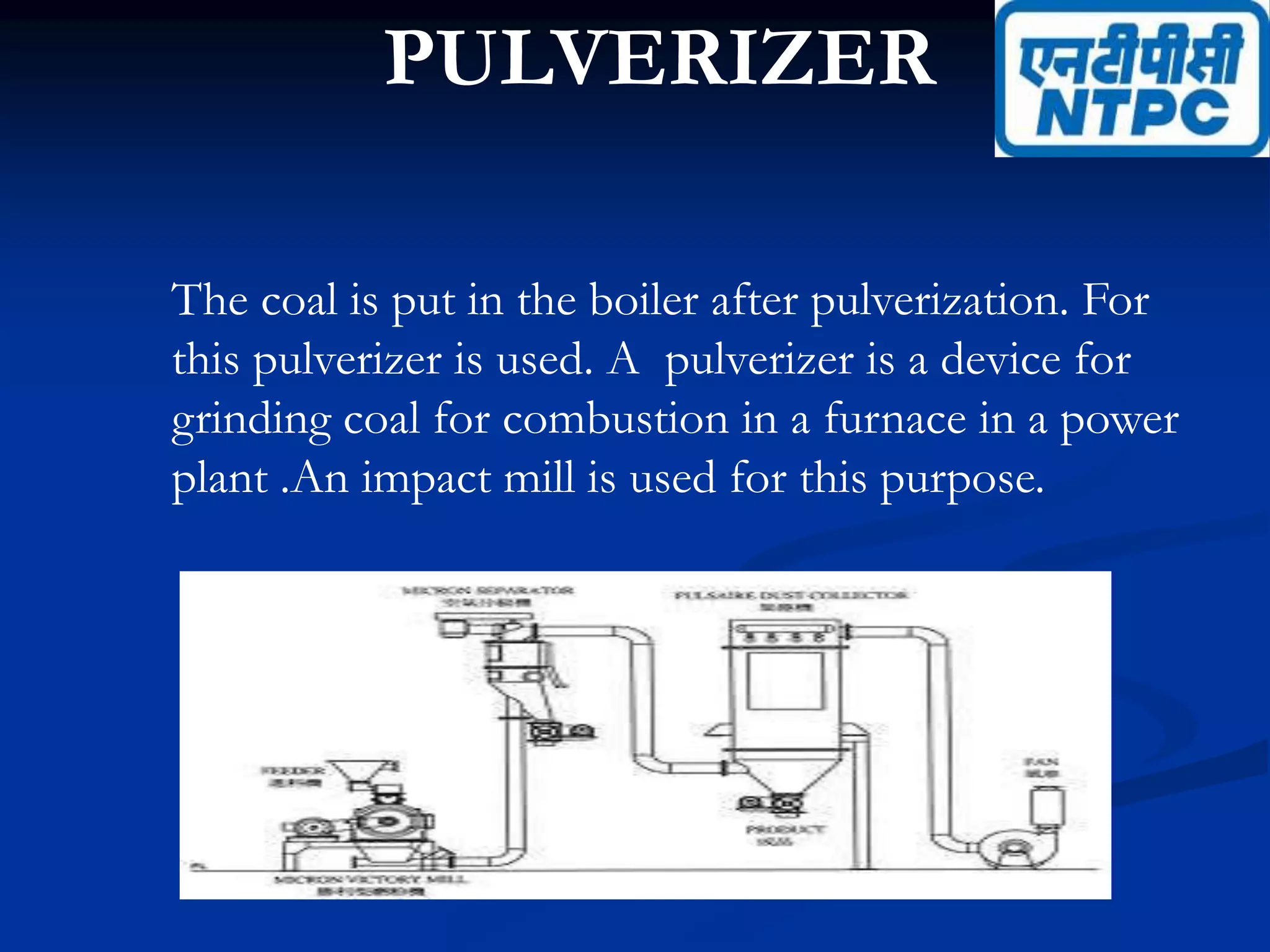 PULVERIZER
The coal is put in the boiler after pulverization. For
this pulverizer is used. A pulverizer is a device for
grinding coal for combustion in a furnace in a power
plant .An impact mill is used for this purpose.
 