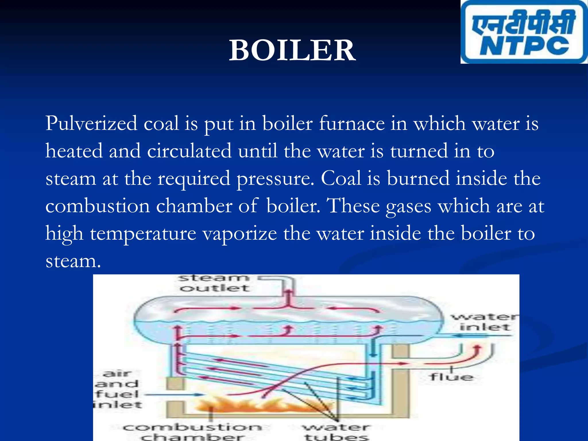 BOILER
Pulverized coal is put in boiler furnace in which water is
heated and circulated until the water is turned in to
steam at the required pressure. Coal is burned inside the
combustion chamber of boiler. These gases which are at
high temperature vaporize the water inside the boiler to
steam.
 