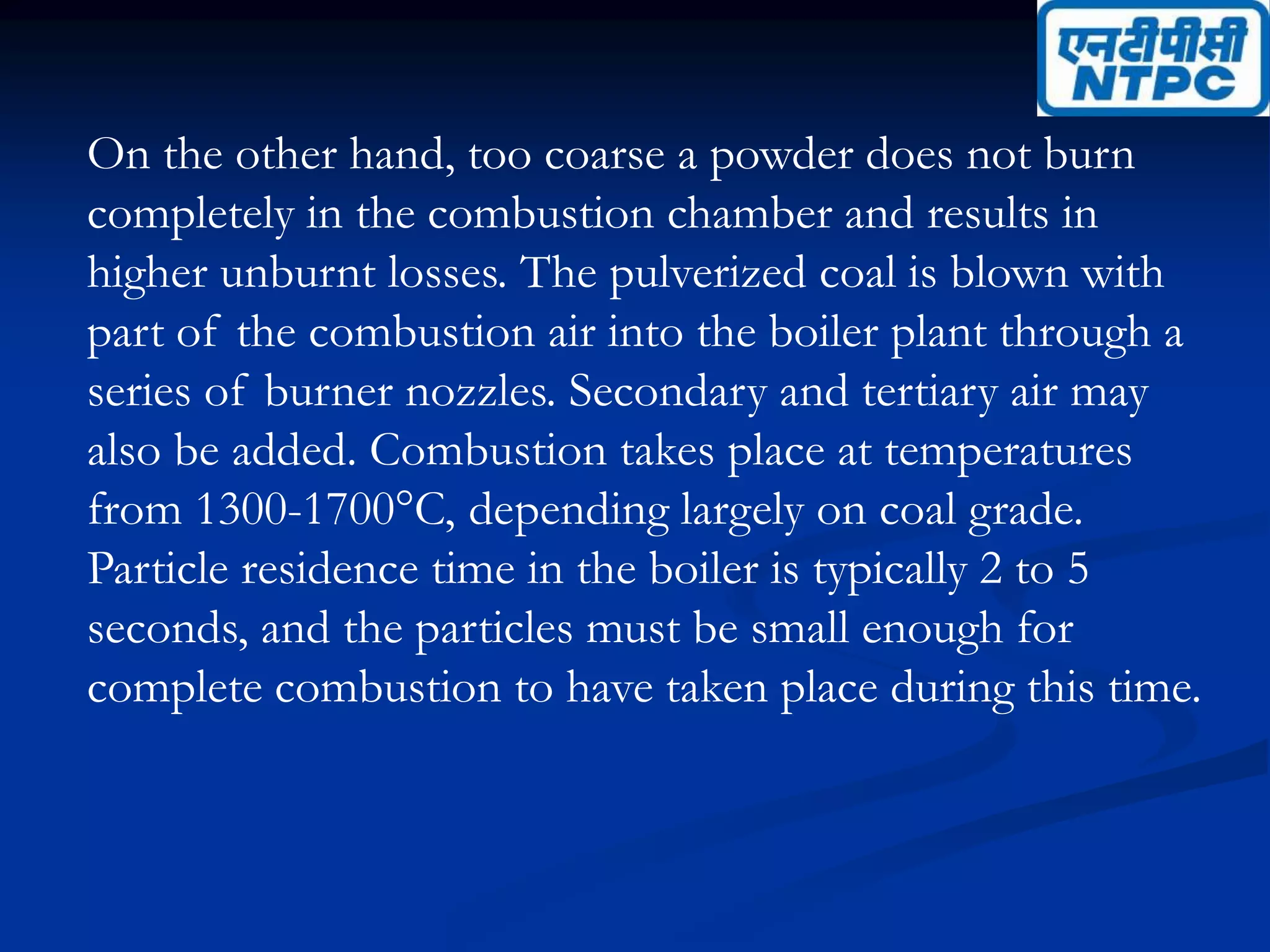 On the other hand, too coarse a powder does not burn
completely in the combustion chamber and results in
higher unburnt losses. The pulverized coal is blown with
part of the combustion air into the boiler plant through a
series of burner nozzles. Secondary and tertiary air may
also be added. Combustion takes place at temperatures
from 1300-1700°C, depending largely on coal grade.
Particle residence time in the boiler is typically 2 to 5
seconds, and the particles must be small enough for
complete combustion to have taken place during this time.
 