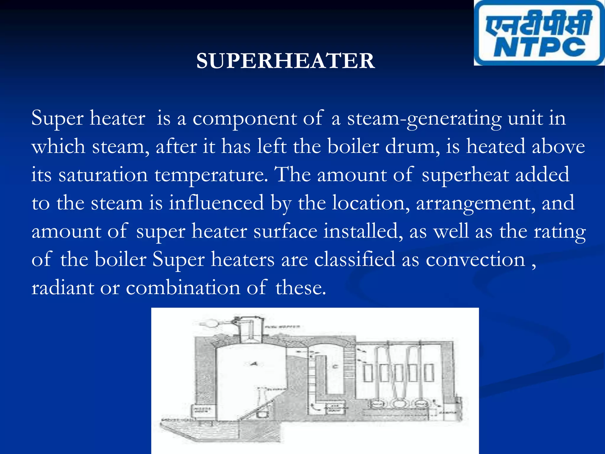 SUPERHEATER
Super heater is a component of a steam-generating unit in
which steam, after it has left the boiler drum, is heated above
its saturation temperature. The amount of superheat added
to the steam is influenced by the location, arrangement, and
amount of super heater surface installed, as well as the rating
of the boiler Super heaters are classified as convection ,
radiant or combination of these.
 