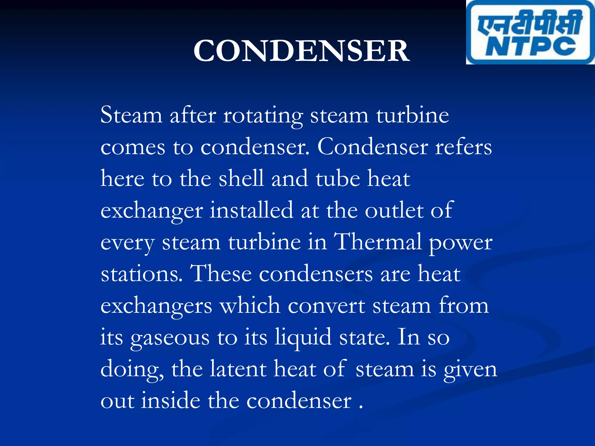 CONDENSER
Steam after rotating steam turbine
comes to condenser. Condenser refers
here to the shell and tube heat
exchanger installed at the outlet of
every steam turbine in Thermal power
stations. These condensers are heat
exchangers which convert steam from
its gaseous to its liquid state. In so
doing, the latent heat of steam is given
out inside the condenser .
 