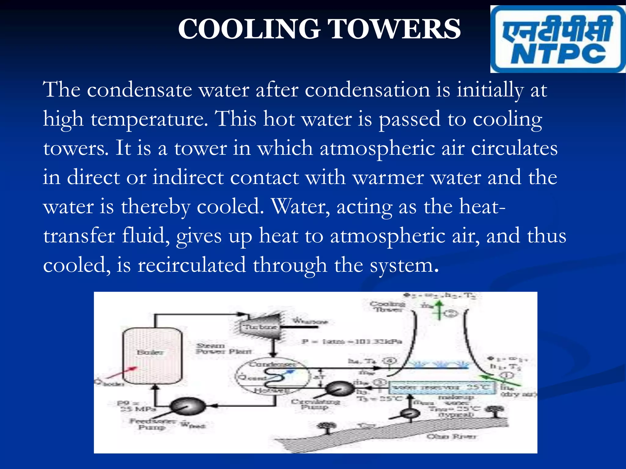 COOLING TOWERS
The condensate water after condensation is initially at
high temperature. This hot water is passed to cooling
towers. It is a tower in which atmospheric air circulates
in direct or indirect contact with warmer water and the
water is thereby cooled. Water, acting as the heat-
transfer fluid, gives up heat to atmospheric air, and thus
cooled, is recirculated through the system.
 