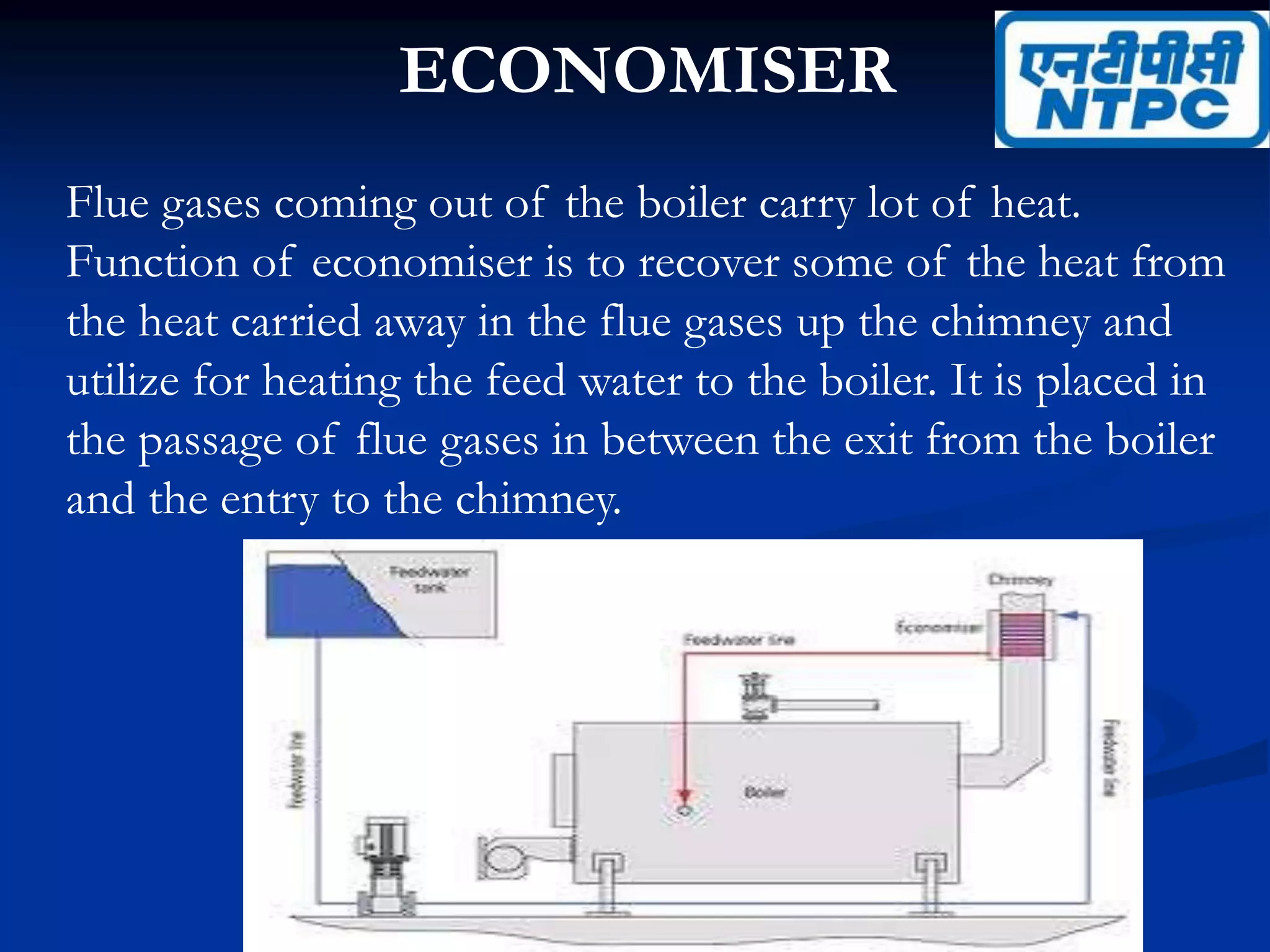 ECONOMISER
Flue gases coming out of the boiler carry lot of heat.
Function of economiser is to recover some of the heat from
the heat carried away in the flue gases up the chimney and
utilize for heating the feed water to the boiler. It is placed in
the passage of flue gases in between the exit from the boiler
and the entry to the chimney.
 