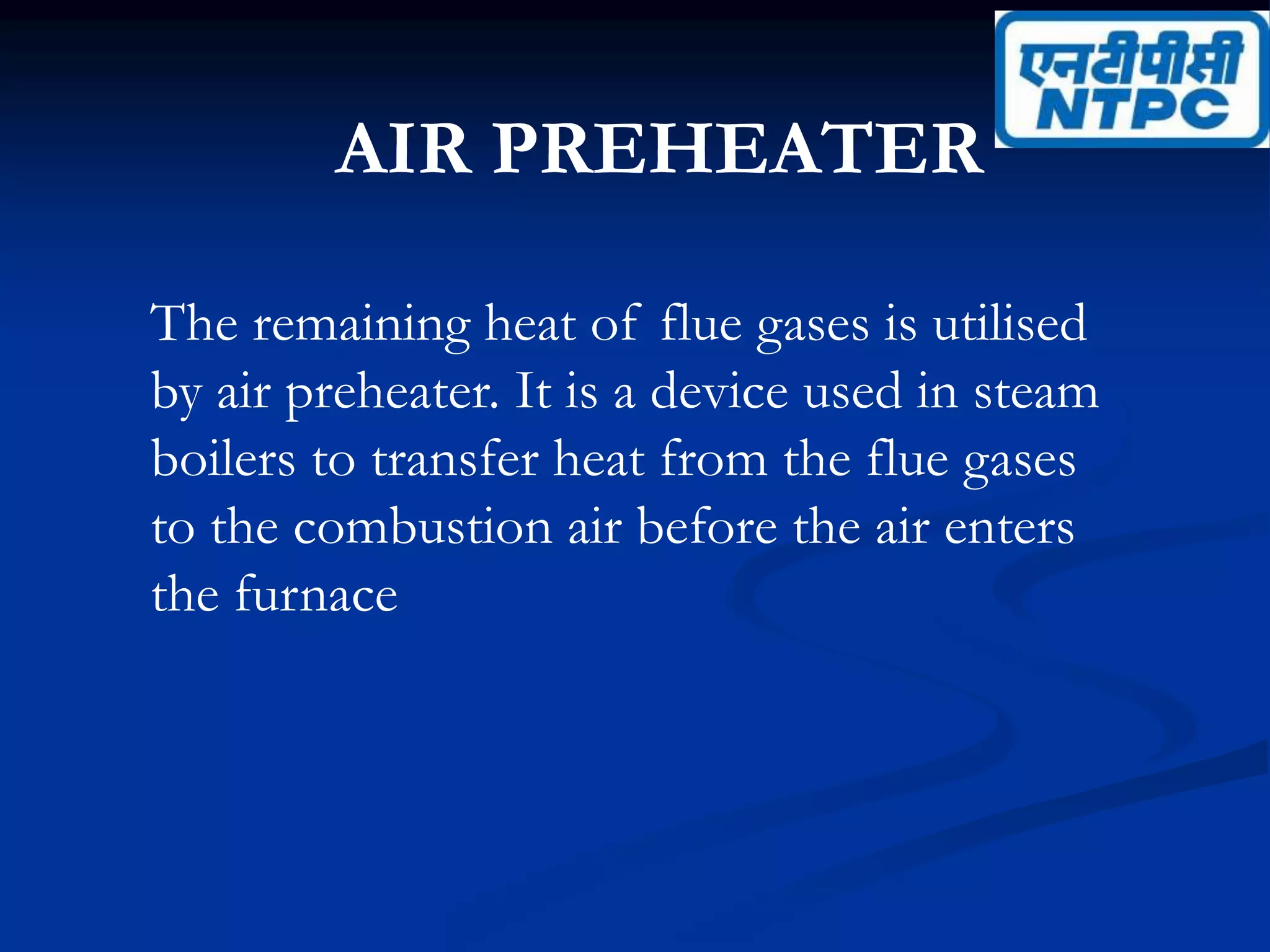 AIR PREHEATER
The remaining heat of flue gases is utilised
by air preheater. It is a device used in steam
boilers to transfer heat from the flue gases
to the combustion air before the air enters
the furnace
 